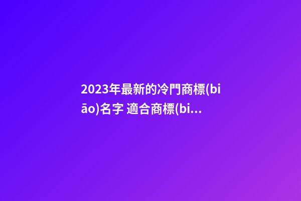 2023年最新的冷門商標(biāo)名字 適合商標(biāo)的名字大全-名學(xué)網(wǎng)